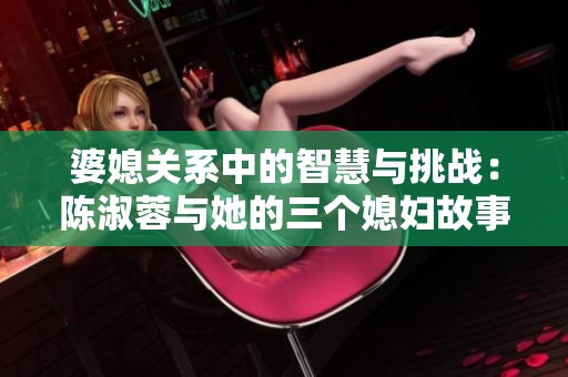 婆媳关系中的智慧与挑战：陈淑蓉与她的三个媳妇故事分析