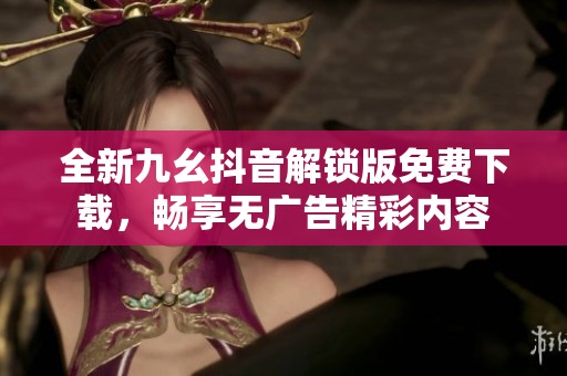 全新九幺抖音解锁版免费下载，畅享无广告精彩内容
