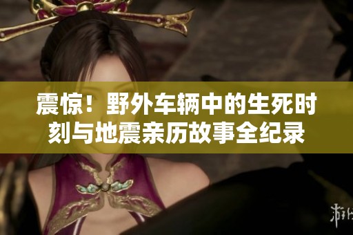 震惊！野外车辆中的生死时刻与地震亲历故事全纪录