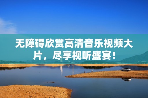 无障碍欣赏高清音乐视频大片，尽享视听盛宴！
