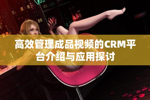 高效管理成品视频的CRM平台介绍与应用探讨