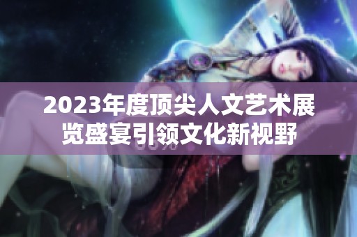 2023年度顶尖人文艺术展览盛宴引领文化新视野