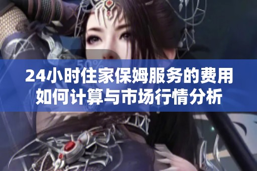 24小时住家保姆服务的费用如何计算与市场行情分析