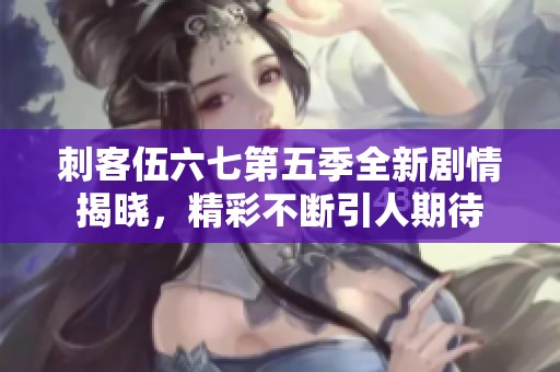 刺客伍六七第五季全新剧情揭晓，精彩不断引人期待