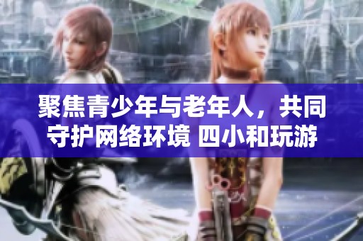 聚焦青少年与老年人，共同守护网络环境 四小和玩游戏到底在体验什么