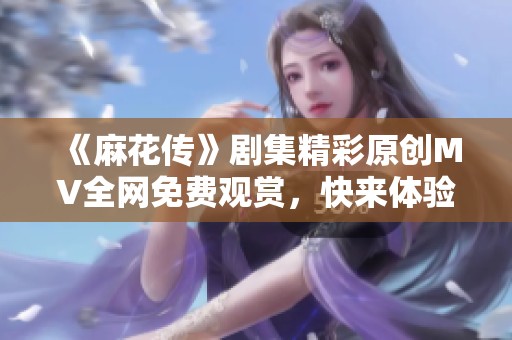 《麻花传》剧集精彩原创MV全网免费观赏，快来体验！