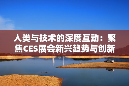 人类与技术的深度互动：聚焦CES展会新兴趋势与创新探索