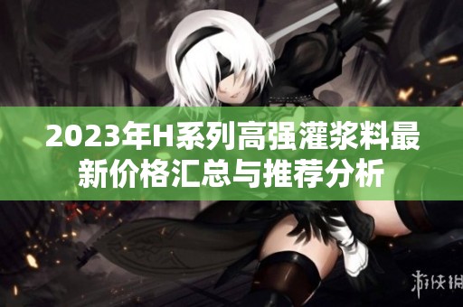 2023年H系列高强灌浆料最新价格汇总与推荐分析