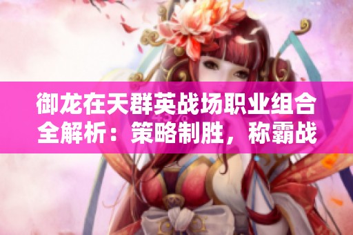 御龙在天群英战场职业组合全解析：策略制胜，称霸战场的必备指南