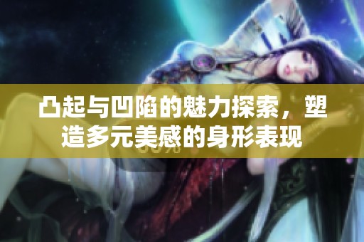 凸起与凹陷的魅力探索，塑造多元美感的身形表现
