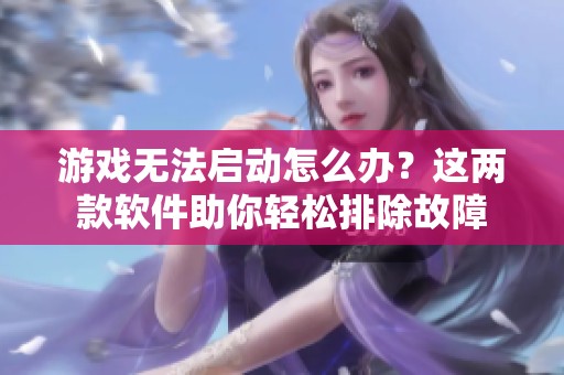 游戏无法启动怎么办？这两款软件助你轻松排除故障