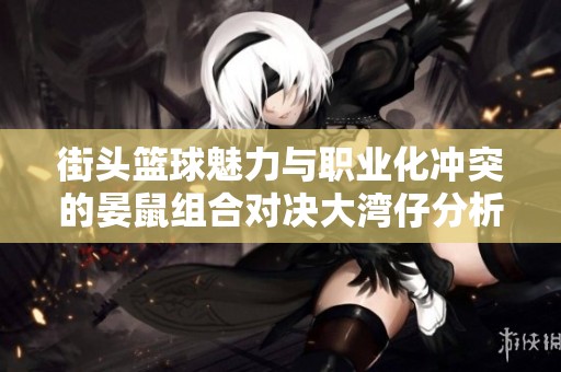 街头篮球魅力与职业化冲突的晏鼠组合对决大湾仔分析
