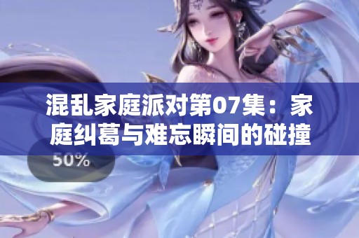 混乱家庭派对第07集：家庭纠葛与难忘瞬间的碰撞