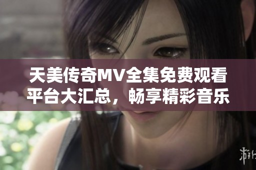 天美传奇MV全集免费观看平台大汇总，畅享精彩音乐之旅