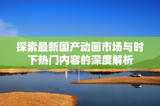 探索最新国产动画市场与时下热门内容的深度解析
