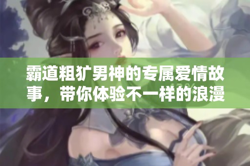 霸道粗犷男神的专属爱情故事，带你体验不一样的浪漫气息
