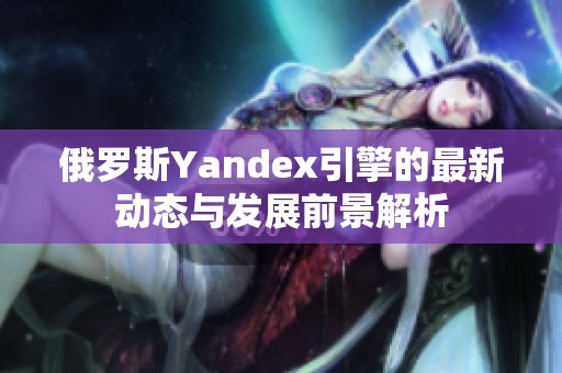俄罗斯Yandex引擎的最新动态与发展前景解析