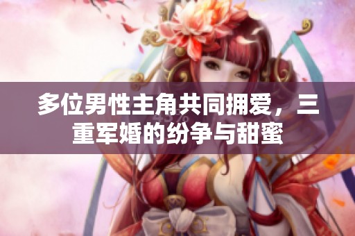 多位男性主角共同拥爱，三重军婚的纷争与甜蜜