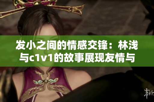 发小之间的情感交锋：林浅与c1v1的故事展现友情与成长