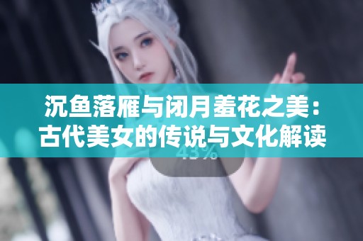 沉鱼落雁与闭月羞花之美：古代美女的传说与文化解读
