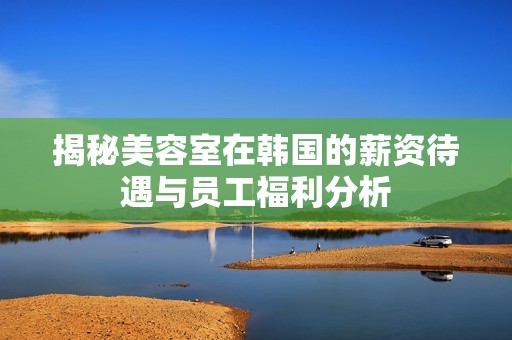 揭秘美容室在韩国的薪资待遇与员工福利分析