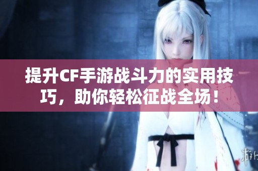提升CF手游战斗力的实用技巧，助你轻松征战全场！