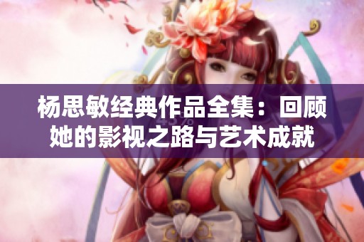 杨思敏经典作品全集：回顾她的影视之路与艺术成就