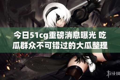 今日51cg重磅消息曝光 吃瓜群众不可错过的大瓜整理