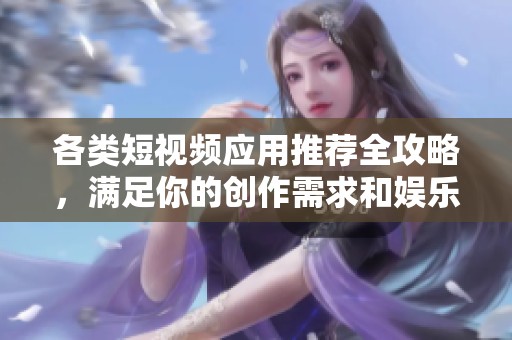 各类短视频应用推荐全攻略，满足你的创作需求和娱乐体验