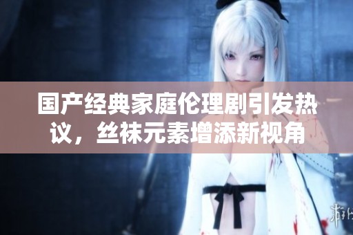 国产经典家庭伦理剧引发热议，丝袜元素增添新视角