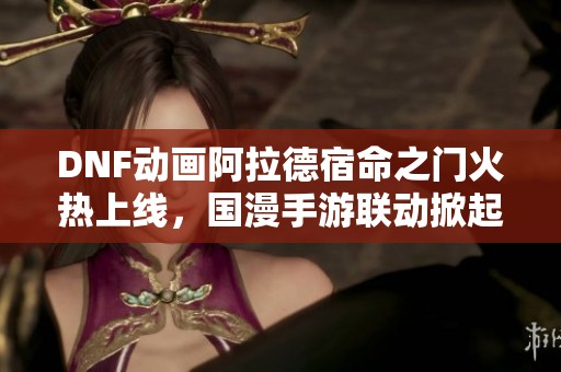 DNF动画阿拉德宿命之门火热上线，国漫手游联动掀起新热潮