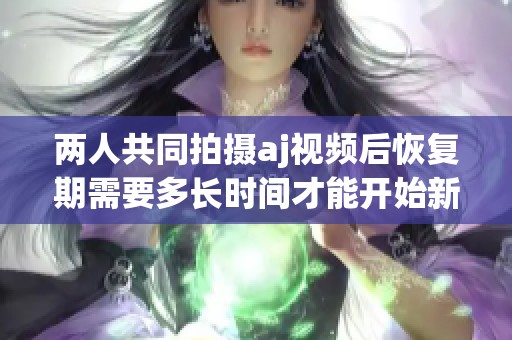 两人共同拍摄aj视频后恢复期需要多长时间才能开始新项目