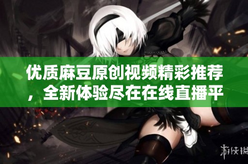 优质麻豆原创视频精彩推荐，全新体验尽在在线直播平台