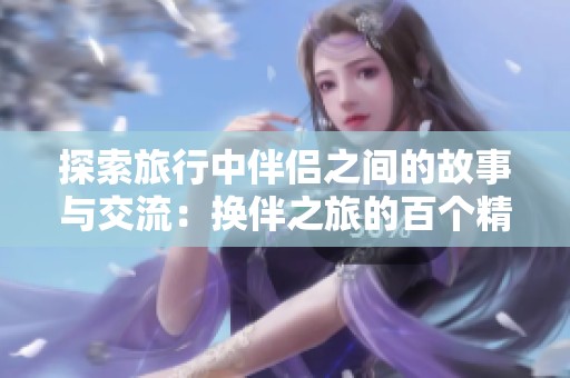 探索旅行中伴侣之间的故事与交流：换伴之旅的百个精彩瞬间