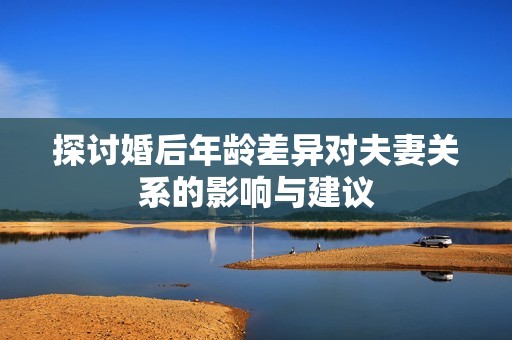探讨婚后年龄差异对夫妻关系的影响与建议