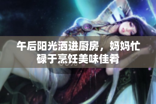 午后阳光洒进厨房，妈妈忙碌于烹饪美味佳肴