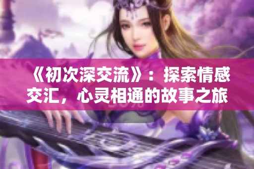 《初次深交流》：探索情感交汇，心灵相通的故事之旅