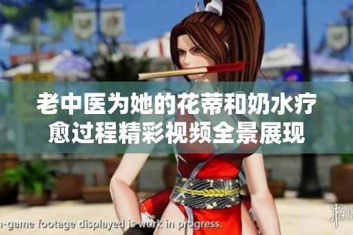老中医为她的花蒂和奶水疗愈过程精彩视频全景展现