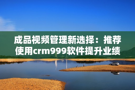 成品视频管理新选择：推荐使用crm999软件提升业绩与效率