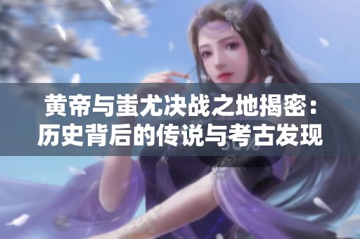 黄帝与蚩尤决战之地揭密：历史背后的传说与考古发现