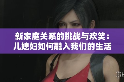 新家庭关系的挑战与欢笑：儿媳妇如何融入我们的生活