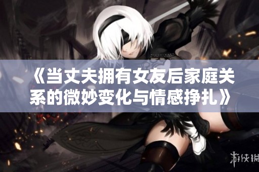 《当丈夫拥有女友后家庭关系的微妙变化与情感挣扎》