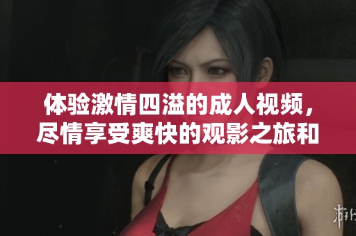体验激情四溢的成人视频，尽情享受爽快的观影之旅和视觉盛宴