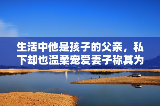 生活中他是孩子的父亲，私下却也温柔宠爱妻子称其为老公