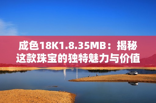 成色18K1.8.35MB：揭秘这款珠宝的独特魅力与价值分析