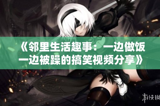 《邻里生活趣事：一边做饭一边被躁的搞笑视频分享》