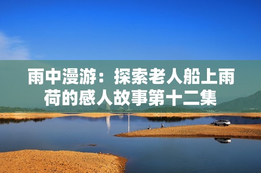 雨中漫游：探索老人船上雨荷的感人故事第十二集