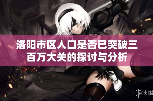 洛阳市区人口是否已突破三百万大关的探讨与分析
