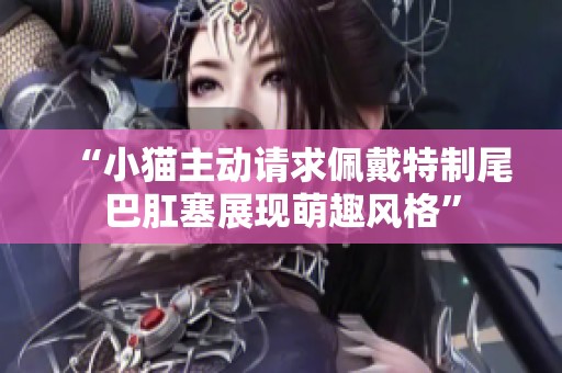“小猫主动请求佩戴特制尾巴肛塞展现萌趣风格”