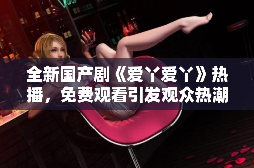 全新国产剧《爱丫爱丫》热播，免费观看引发观众热潮和关注